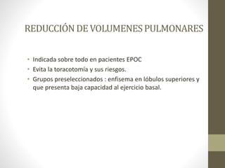 REDUCCIÓNDEVOLUMENESPULMONARES
• Indicada sobre todo en pacientes EPOC
• Evita la toracotomía y sus riesgos.
• Grupos preseleccionados : enfisema en lóbulos superiores y
que presenta baja capacidad al ejercicio basal.
 