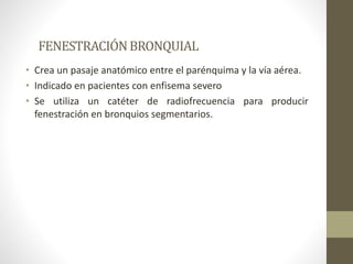 FENESTRACIÓNBRONQUIAL
• Crea un pasaje anatómico entre el parénquima y la vía aérea.
• Indicado en pacientes con enfisema severo
• Se utiliza un catéter de radiofrecuencia para producir
fenestración en bronquios segmentarios.
 