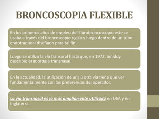 BRONCOSCOPIA FLEXIBLE
En los primeros años de empleo del fibrobroncoscopío este se
usaba a través del broncoscopío rígido y luego dentro de un tubo
endotraqueal diseñado para tal fin.
Luego se utilizo la vía transoral hasta que, en 1972, Smiddy
describió el abordaje transnasal.
En la actualidad, la utilización de una u otra vía tiene que ver
fundamentalmente con las preferencias del operador.
La vía transnasal es la más ampliamente utilizada en USA y en
Inglaterra.
 