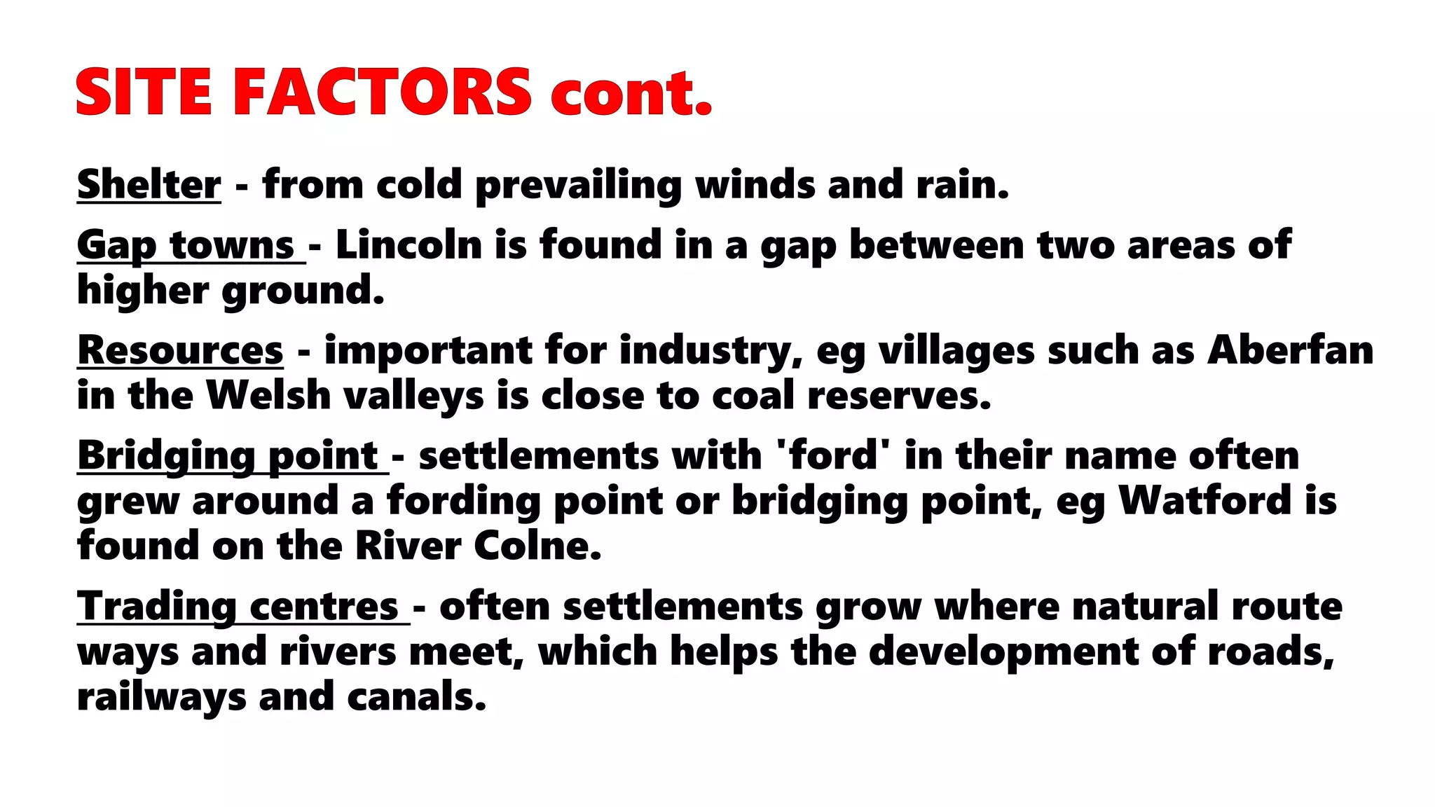 Shelter - from cold prevailing winds and rain.
Gap towns - Lincoln is found in a gap between two areas of
higher ground.
Resources - important for industry, eg villages such as Aberfan
in the Welsh valleys is close to coal reserves.
Bridging point - settlements with 'ford' in their name often
grew around a fording point or bridging point, eg Watford is
found on the River Colne.
Trading centres - often settlements grow where natural route
ways and rivers meet, which helps the development of roads,
railways and canals.
 