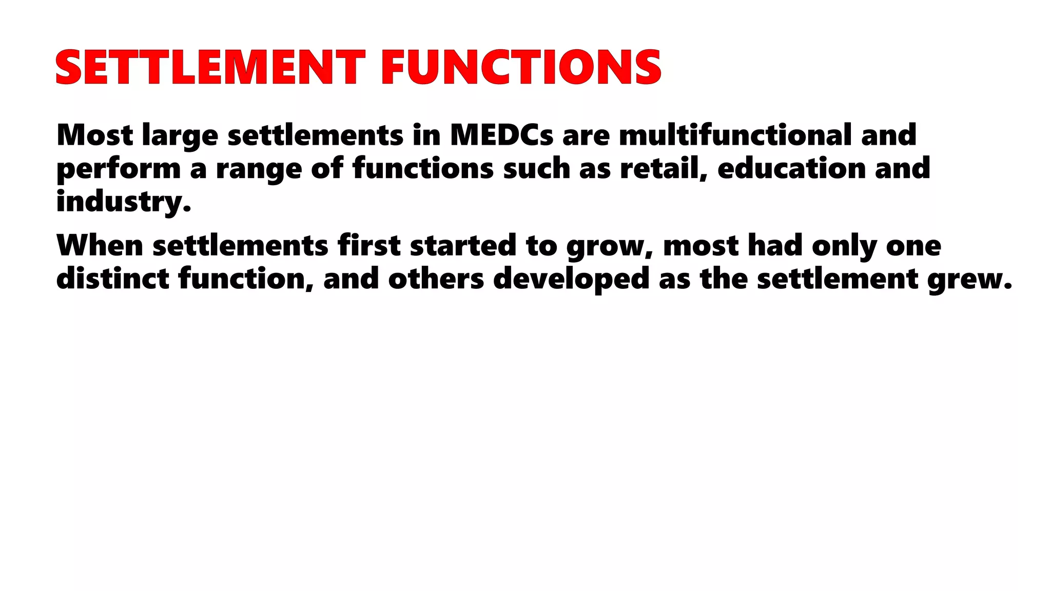 Most large settlements in MEDCs are multifunctional and
perform a range of functions such as retail, education and
industry.
When settlements first started to grow, most had only one
distinct function, and others developed as the settlement grew.
 