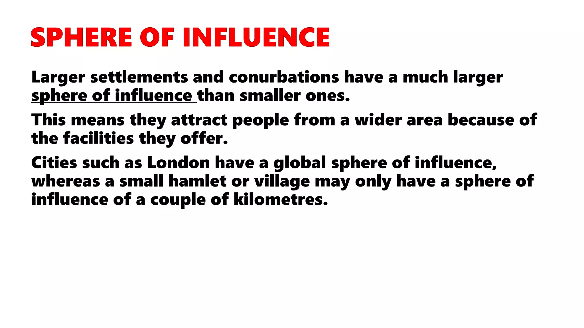 Larger settlements and conurbations have a much larger
sphere of influence than smaller ones.
This means they attract people from a wider area because of
the facilities they offer.
Cities such as London have a global sphere of influence,
whereas a small hamlet or village may only have a sphere of
influence of a couple of kilometres.
 
