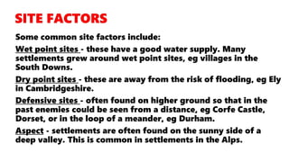 Some common site factors include:
Wet point sites - these have a good water supply. Many
settlements grew around wet point sites, eg villages in the
South Downs.
Dry point sites - these are away from the risk of flooding, eg Ely
in Cambridgeshire.
Defensive sites - often found on higher ground so that in the
past enemies could be seen from a distance, eg Corfe Castle,
Dorset, or in the loop of a meander, eg Durham.
Aspect - settlements are often found on the sunny side of a
deep valley. This is common in settlements in the Alps.
 