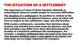 The importance of many of these functions diminish as
technological advances enable people to overcome difficulties.
The situation of a settlement is its position in relation to the
surrounding human and physical features, many of which will
have an impact on the settlement's type, size and function.
With modern settlements, remember that decisions about
location and situation have been made by planners, but that
their priorities may differ from those that determined the
location of a historical settlement like Southampton. For
example, a modern settlement does not need to be close to a
river because drinking water is now piped to our homes and
waterways are no longer important for transport.
 