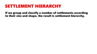 If we group and classify a number of settlements according
to their size and shape, the result is settlement hierarchy.
 