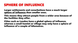 Larger settlements and conurbations have a much larger
sphere of influence than smaller ones.
This means they attract people from a wider area because of
the facilities they offer.
Cities such as London have a global sphere of influence,
whereas a small hamlet or village may only have a sphere of
influence of a couple of kilometres.
 