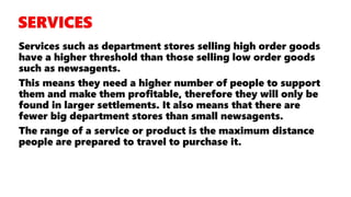Services such as department stores selling high order goods
have a higher threshold than those selling low order goods
such as newsagents.
This means they need a higher number of people to support
them and make them profitable, therefore they will only be
found in larger settlements. It also means that there are
fewer big department stores than small newsagents.
The range of a service or product is the maximum distance
people are prepared to travel to purchase it.
 
