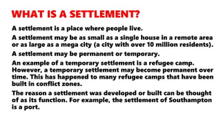 A settlement is a place where people live.
A settlement may be as small as a single house in a remote area
or as large as a mega city (a city with over 10 million residents).
A settlement may be permanent or temporary.
An example of a temporary settlement is a refugee camp.
However, a temporary settlement may become permanent over
time. This has happened to many refugee camps that have been
built in conflict zones.
The reason a settlement was developed or built can be thought
of as its function. For example, the settlement of Southampton
is a port.
 