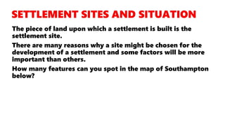 The piece of land upon which a settlement is built is the
settlement site.
There are many reasons why a site might be chosen for the
development of a settlement and some factors will be more
important than others.
How many features can you spot in the map of Southampton
below?
 