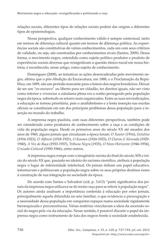 Movimento negro e educação: ressignificando e politizando a raça
Educ. Soc., Campinas, v. 33, n. 120, p. 727-744, jul.-set. 2012
Disponível em <http://www.cedes.unicamp.br>
736
relações sociais, diferentes tipos de relações sociais podem dar origem a diferentes
tipos de epistemologias.
Nessa perspectiva, qualquer conhecimento válido é sempre contextual, tanto
em termos de diferença cultural quanto em termos de diferença política. As experi-
ências sociais são constitutivas de vários conhecimentos, cada um com seus critérios
de validade, ou seja, são construídas por conhecimentos rivais (Santos, 2009). Dessa
forma, o movimento negro, entendido como sujeito político produtor e produto de
experiências sociais diversas que ressigniﬁcam a questão étnico-racial em nossa his-
tória, é reconhecido, nesse artigo, como sujeito de conhecimento.
Domingues (2008), ao tematizar as ações desencadeadas pelo movimento ne-
gro, aﬁrma que o pós-Abolição da Escravatura, em 1888, e a Proclamação da Repú-
blica, em 1889, são um período marcante para o futuro dos negros brasileiros. Deixar
de ser um “ex-escravo” ou liberto para ser cidadão, ter direitos iguais, não ser visto
como inferior e vivenciar a cidadania plena era o sonho perseguido pela população
negra da época, sobretudo os setores mais organizados. Entre as suas reivindicações,
a educação se tornou prioritária, pois o analfabetismo e a lenta inserção nas escolas
oﬁciais se constituíam em um dos principais problemas dessa população para a in-
serção no mundo do trabalho.
A imprensa negra paulista, com suas diferentes perspectivas, também pode
ser considerada como produtora de conhecimento sobre a raça e as condições de
vida da população negra. Desde os primeiros anos do século XX até meados dos
anos de 1960, alguns jornais que circularam a época foram: O Xauter (1916), Getulino
(1916-1923), O Alﬁnete (1918-1921), O Kosmos (1924-1925), O Clarim d´Alvorada (1929-
1940), A Voz da Raça (1933-1937), Tribuna Negra (1935), O Novo Horizonte (1946-1954),
Cruzada Cultural (1950-1966), entre outros.
Aimprensa negra rompe com o imaginário racista do ﬁnal do século XIX e iní-
cio do século XX que, pautado no ideário do racismo cientíﬁco, atribuía à população
negra o lugar de inferioridade intelectual. Os jornais tinham um papel educativo,
informavam e politizavam a população negra sobre os seus próprios destinos rumo
à construção de sua integração na sociedade da época.
De acordo com Santos e Salvadori (s/d, p. 3.613) “parte signiﬁcativa dos jor-
nais da imprensa negra utilizava-se do termo raça para se referir à população negra”.
Os autores ainda analisam a importância conferida à educação por estes jornais,
principalmente aquela difundida no seio familiar, o que evidencia a preocupação e
a necessidade dessa população em conquistar espaços numa sociedade rigidamente
hierarquizada e preconceituosa. Várias matérias vinculavam a ideia da ascensão so-
cial do negro pela via da educação. Nesse sentido, é possível discutir o papel da im-
prensa negra como instrumento de luta dos negros frente à sociedade estabelecida.
 