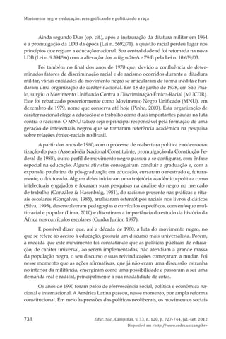 Movimento negro e educação: ressignificando e politizando a raça
Educ. Soc., Campinas, v. 33, n. 120, p. 727-744, jul.-set. 2012
Disponível em <http://www.cedes.unicamp.br>
738
Ainda segundo Dias (op. cit.), após a instauração da ditatura militar em 1964
e a promulgação da LDB da época (Lei n. 5692/71), a questão racial perdeu lugar nos
princípios que regiam a educação nacional. Sua centralidade só foi retomada na nova
LDB (Lei n. 9.394/96) com a alteração dos artigos 26-A e 79-B pela Lei n. 10.639/03.
Foi também no ﬁnal dos anos de 1970 que, devido a conﬂuência de deter-
minados fatores de discriminação racial e de racismo ocorridos durante a ditadura
militar, várias entidades do movimento negro se articularam de forma inédita e fun-
daram uma organização de caráter nacional. Em 18 de junho de 1978, em São Pau-
lo, surgiu o Movimento Uniﬁcado Contra a Discriminação Étnico-Racial (MUCDR).
Este foi rebatizado posteriormente como Movimento Negro Uniﬁcado (MNU), em
dezembro de 1979, nome que conserva até hoje (Pinho, 2003). Esta organização de
caráter nacional elege a educação e o trabalho como duas importantes pautas na luta
contra o racismo. O MNU talvez seja o principal responsável pela formação de uma
geração de intelectuais negros que se tornaram referência acadêmica na pesquisa
sobre relações étnico-raciais no Brasil.
A partir dos anos de 1980, com o processo de reabertura política e redemocra-
tização do país (Assembléia Nacional Constituinte, promulgação da Constiução Fe-
deral de 1988), outro perﬁl de movimento negro passou a se conﬁgurar, com ênfase
especial na educação. Alguns ativistas conseguiram concluir a graduação e, com a
expansão paulatina da pós-graduação em educação, cursaram o mestrado e, futura-
mente, o doutorado. Alguns deles iniciaram uma trajetória acadêmico-política como
intelectuais engajados e focaram suas pesquisas na análise do negro no mercado
de trabalho (González & Hasenbalg, 1981), do racismo presente nas práticas e ritu-
ais escolares (Gonçalves, 1985), analisaram estereótipos raciais nos livros didáticos
(Silva, 1995), desenvolveram pedagogias e currículos especíﬁcos, com enfoque mul-
tirracial e popular (Lima, 2010) e discutiram a importância do estudo da história da
África nos currículos escolares (Cunha Junior, 1997).
É possível dizer que, até a década de 1980, a luta do movimento negro, no
que se refere ao acesso à educação, possuía um discurso mais universalista. Porém,
à medida que este movimento foi constatando que as políticas públicas de educa-
ção, de caráter universal, ao serem implementadas, não atendiam a grande massa
da população negra, o seu discurso e suas reivindicações começaram a mudar. Foi
nesse momento que as ações aﬁrmativas, que já não eram uma discussão estranha
no interior da militância, emergiram como uma possibilidade e passaram a ser uma
demanda real e radical, principalmente a sua modalidade de cotas.
Os anos de 1990 foram palco de efervescência social, política e econômica na-
cional e internacional. AAmérica Latina passou, nesse momento, por ampla reforma
constitucional. Em meio às pressões das políticas neoliberais, os movimentos sociais
 