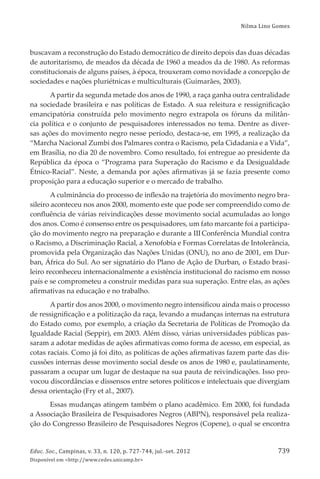 Nilma Lino Gomes
Educ. Soc., Campinas, v. 33, n. 120, p. 727-744, jul.-set. 2012
Disponível em <http://www.cedes.unicamp.br>
739
buscavam a reconstrução do Estado democrático de direito depois das duas décadas
de autoritarismo, de meados da década de 1960 a meados da de 1980. As reformas
constitucionais de alguns países, à época, trouxeram como novidade a concepção de
sociedades e nações pluriétnicas e multiculturais (Guimarães, 2003).
A partir da segunda metade dos anos de 1990, a raça ganha outra centralidade
na sociedade brasileira e nas políticas de Estado. A sua releitura e ressigniﬁcação
emancipatória construída pelo movimento negro extrapola os fóruns da militân-
cia política e o conjunto de pesquisadores interessados no tema. Dentre as diver-
sas ações do movimento negro nesse período, destaca-se, em 1995, a realização da
“Marcha Nacional Zumbi dos Palmares contra o Racismo, pela Cidadania e a Vida”,
em Brasília, no dia 20 de novembro. Como resultado, foi entregue ao presidente da
República da época o “Programa para Superação do Racismo e da Desigualdade
Étnico-Racial”. Neste, a demanda por ações aﬁrmativas já se fazia presente como
proposição para a educação superior e o mercado de trabalho.
A culminância do processo de inﬂexão na trajetória do movimento negro bra-
sileiro aconteceu nos anos 2000, momento este que pode ser compreendido como de
conﬂuência de várias reivindicações desse movimento social acumuladas ao longo
dos anos. Como é consenso entre os pesquisadores, um fato marcante foi a participa-
ção do movimento negro na preparação e durante a III Conferência Mundial contra
o Racismo, a Discriminação Racial, a Xenofobia e Formas Correlatas de Intolerância,
promovida pela Organização das Nações Unidas (ONU), no ano de 2001, em Dur-
ban, África do Sul. Ao ser signatário do Plano de Ação de Durban, o Estado brasi-
leiro reconheceu internacionalmente a existência institucional do racismo em nosso
país e se comprometeu a construir medidas para sua superação. Entre elas, as ações
aﬁrmativas na educação e no trabalho.
A partir dos anos 2000, o movimento negro intensiﬁcou ainda mais o processo
de ressigniﬁcação e a politização da raça, levando a mudanças internas na estrutura
do Estado como, por exemplo, a criação da Secretaria de Políticas de Promoção da
Igualdade Racial (Seppir), em 2003. Além disso, várias universidades públicas pas-
saram a adotar medidas de ações aﬁrmativas como forma de acesso, em especial, as
cotas raciais. Como já foi dito, as políticas de ações aﬁrmativas fazem parte das dis-
cussões internas desse movimento social desde os anos de 1980 e, paulatinamente,
passaram a ocupar um lugar de destaque na sua pauta de reivindicações. Isso pro-
vocou discordâncias e dissensos entre setores políticos e intelectuais que divergiam
dessa orientação (Fry et al., 2007).
Essas mudanças atingem também o plano acadêmico. Em 2000, foi fundada
a Associação Brasileira de Pesquisadores Negros (ABPN), responsável pela realiza-
ção do Congresso Brasileiro de Pesquisadores Negros (Copene), o qual se encontra
 