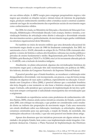 Movimento negro e educação: ressignificando e politizando a raça
Educ. Soc., Campinas, v. 33, n. 120, p. 727-744, jul.-set. 2012
Disponível em <http://www.cedes.unicamp.br>
740
em sua sétima edição. A ABPN surgiu para congregar pesquisadores negros e não
negros que estudam as relações raciais e demais temas de interesse da população
negra, produzir conhecimento cientíﬁco sobre a temática racial e construir academi-
camente um lugar de reconhecimento das experiências sociais do movimento negro
como conhecimentos válidos.
Em 2004, foi criada, no Ministério da Educação, a Secretaria de Educação Con-
tinuada, Alfabetização e Diversidade (Secad). Com avanços, limites e tensões, a rei-
vindicação histórica de articulação entre direito à educação e diversidade oriunda
dos movimentos sociais e, particularmente, do movimento negro ganha visibilidade
na estrutura organizacional deste Ministério.
Foi também no início do terceiro milênio que uma demanda educacional do
movimento negro desde os anos de 1980 foi ﬁnalmente contemplada. Em 2003, foi
sancionada a Lei n. 10.639, alterando os artigos 26-A e 79-B da LDB e tornando obri-
gatório o ensino de história e cultura afro-brasileira e africana nas escolas públicas e
privadas de ensino fundamental e médio. Regulamentada pelo Parecer CNE/CP n.
03/2004 e pela Resolução CNE/CP n. 01/2004, esta Lei foi novamente alterada pela de
n. 11.645/08, com a inclusão da temática indígena.
Atualmente, no plano educacional, algumas das reivindicações históricas do
movimento negro para a educação têm sido transformadas em políticas do MEC,
leis federais, decisões do Congresso Nacional e do Supremo Tribunal Federal.
É possível perceber que o Estado brasileiro, ao reconhecer a imbricação entre
desigualdades e diversidade, vem incorporando, aos poucos, a raça de forma ressig-
niﬁcada em algumas de suas ações e políticas, especialmente na educação. Concor-
dando com Gonçalves e Silva (2000), é possível aﬁrmar que a sociedade brasileira
não teria chegado a esse momento se não fosse a histórica atuação do movimento
negro. Contudo, cabe ponderar que o processo de implementação de tais leis e polí-
ticas nem sempre corresponde à radicalidade emancipatória das reivindicações que
o originaram.
Entendendo as experiências sociais como produtoras de conhecimentos váli-
dos (Santos, 2009), citamos ainda outras iniciativas oriundas do Estado, a partir dos
anos 2000, com enfoque na educação, e que podem ser consideradas como resulta-
do direto ou indireto das proposições do movimento negro. Cada uma mereceria
um estudo detalhado sobre sua elaboração, tramitação, as articulações, disputas e
consensos construídos para sua aprovação, a reação do Estado, da sociedade, das
instituições educativas e da mídia, o que não será possível nos limites desse artigo.
Apesar dos dissensos que tais iniciativas provocam em alguns setores da so-
ciedade e do próprio Estado, bem como a sua implementação ainda irregular, é im-
portante destacá-las. Citamos: o Plano Nacional de Implementação das Diretrizes
 
