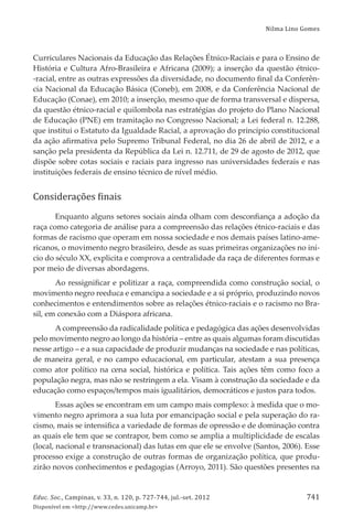 Nilma Lino Gomes
Educ. Soc., Campinas, v. 33, n. 120, p. 727-744, jul.-set. 2012
Disponível em <http://www.cedes.unicamp.br>
741
Curriculares Nacionais da Educação das Relações Étnico-Raciais e para o Ensino de
História e Cultura Afro-Brasileira e Africana (2009); a inserção da questão étnico-
-racial, entre as outras expressões da diversidade, no documento ﬁnal da Conferên-
cia Nacional da Educação Básica (Coneb), em 2008, e da Conferência Nacional de
Educação (Conae), em 2010; a inserção, mesmo que de forma transversal e dispersa,
da questão étnico-racial e quilombola nas estratégias do projeto do Plano Nacional
de Educação (PNE) em tramitação no Congresso Nacional; a Lei federal n. 12.288,
que institui o Estatuto da Igualdade Racial, a aprovação do princípio constitucional
da ação aﬁrmativa pelo Supremo Tribunal Federal, no dia 26 de abril de 2012, e a
sanção pela presidenta da República da Lei n. 12.711, de 29 de agosto de 2012, que
dispõe sobre cotas sociais e raciais para ingresso nas universidades federais e nas
instituições federais de ensino técnico de nível médio.
Considerações ϐinais
Enquanto alguns setores sociais ainda olham com desconﬁança a adoção da
raça como categoria de análise para a compreensão das relações étnico-raciais e das
formas de racismo que operam em nossa sociedade e nos demais países latino-ame-
ricanos, o movimento negro brasileiro, desde as suas primeiras organizações no iní-
cio do século XX, explicita e comprova a centralidade da raça de diferentes formas e
por meio de diversas abordagens.
Ao ressigniﬁcar e politizar a raça, compreendida como construção social, o
movimento negro reeduca e emancipa a sociedade e a si próprio, produzindo novos
conhecimentos e entendimentos sobre as relações étnico-raciais e o racismo no Bra-
sil, em conexão com a Diáspora africana.
A compreensão da radicalidade política e pedagógica das ações desenvolvidas
pelo movimento negro ao longo da história – entre as quais algumas foram discutidas
nesse artigo – e a sua capacidade de produzir mudanças na sociedade e nas políticas,
de maneira geral, e no campo educacional, em particular, atestam a sua presença
como ator político na cena social, histórica e política. Tais ações têm como foco a
população negra, mas não se restringem a ela. Visam à construção da sociedade e da
educação como espaços/tempos mais igualitários, democráticos e justos para todos.
Essas ações se encontram em um campo mais complexo: à medida que o mo-
vimento negro aprimora a sua luta por emancipação social e pela superação do ra-
cismo, mais se intensiﬁca a variedade de formas de opressão e de dominação contra
as quais ele tem que se contrapor, bem como se amplia a multiplicidade de escalas
(local, nacional e transnacional) das lutas em que ele se envolve (Santos, 2006). Esse
processo exige a construção de outras formas de organização política, que produ-
zirão novos conhecimentos e pedagogias (Arroyo, 2011). São questões presentes na
 
