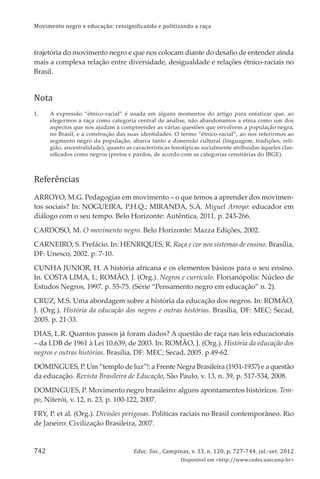 Movimento negro e educação: ressignificando e politizando a raça
Educ. Soc., Campinas, v. 33, n. 120, p. 727-744, jul.-set. 2012
Disponível em <http://www.cedes.unicamp.br>
742
trajetória do movimento negro e que nos colocam diante do desaﬁo de entender ainda
mais a complexa relação entre diversidade, desigualdade e relações étnico-raciais no
Brasil.
Nota
1. A expressão “étnico-racial” é usada em alguns momentos do artigo para enfatizar que, ao
elegermos a raça como categoria central de análise, não abandonamos a etnia como um dos
aspectos que nos ajudam a compreender as várias questões que envolvem a população negra,
no Brasil, e a construção das suas identidades. O termo “étnico-racial”, ao nos referirmos ao
segmento negro da população, abarca tanto a dimensão cultural (linguagem, tradições, reli-
gião, ancestralidade), quanto as características fenotípicas socialmente atribuídas àqueles clas-
siﬁcados como negros (pretos e pardos, de acordo com as categorias censitárias do IBGE).
Referências
ARROYO, M.G. Pedagogias em movimento – o que temos a aprender dos movimen-
tos sociais? In: NOGUEIRA, P.H.Q.; MIRANDA, S.A. Miguel Arroyo: educador em
diálogo com o seu tempo. Belo Horizonte: Autêntica, 2011. p. 243-266.
CARDOSO, M. O movimento negro. Belo Horizonte: Mazza Edições, 2002.
CARNEIRO, S. Prefácio. In: HENRIQUES, R. Raça e cor nos sistemas de ensino. Brasília,
DF: Unesco, 2002. p. 7-10.
CUNHA JUNIOR, H. A história africana e os elementos básicos para o seu ensino.
In. COSTA LIMA, I.; ROMÃO, J. (Org.). Negros e currículo. Florianópolis: Núcleo de
Estudos Negros, 1997. p. 55-75. (Série “Pensamento negro em educação” n. 2).
CRUZ, M.S. Uma abordagem sobre a história da educação dos negros. In: ROMÃO,
J. (Org.). História da educação dos negros e outras histórias. Brasília, DF: MEC; Secad,
2005. p. 21-33.
DIAS, L.R. Quantos passos já foram dados? A questão de raça nas leis educacionais
– da LDB de 1961 à Lei 10.639, de 2003. In: ROMÃO, J. (Org.). História da educação dos
negros e outras histórias. Brasília, DF: MEC; Secad, 2005. p.49-62.
DOMINGUES, P. Um “templo de luz”!: a Frente Negra Brasileira (1931-1937) e a questão
da educação. Revista Brasileira de Educação, São Paulo, v. 13, n. 39, p. 517-534, 2008.
DOMINGUES, P. Movimento negro brasileiro: alguns apontamentos históricos. Tem-
po, Niterói, v. 12, n. 23, p. 100-122, 2007.
FRY, P. et al. (Org.). Divisões perigosas. Políticas raciais no Brasil contemporâneo. Rio
de Janeiro: Civilização Brasileira, 2007.
 