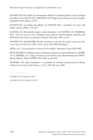 Movimento negro e educação: ressignificando e politizando a raça
Educ. Soc., Campinas, v. 33, n. 120, p. 727-744, jul.-set. 2012
Disponível em <http://www.cedes.unicamp.br>
744
SANTOS, B.S. Para além do pensamento abissal: das linhas globais a uma ecologia
de saberes. In: SANTOS, B.S.; MENESES, M.P. (Org). Epistemologias do Sul. Coimbra:
Almedina; CES, 2009. p. 23-71.
SANTOS, B.S. A ecologia de saberes. In: SANTOS, B.S. A gramática do tempo. São
Paulo: Cortez, 2006. p. 137-165.
SANTOS, J.R. Movimento negro e crise brasileira. In: SANTOS, J.R.; BARBOSA,
W.N. Atrás do muro da noite: dinâmica das culturas afro-brasileiras. Brasília, DF:
Ministério da Cultura; Fundação Cultural Palmares, 1994. p. 157.
SANTOS, P.S.; SALVADORI, M.A.B. Cidadania e educação dos negros através da imp-
rensa negra em São Paulo (1915- 1933). s/d. p. 3612-3622. (mimeo.).
SILVA, A.C. A discriminação do negro no livro didático. Salvador: Ceao; CED, 1995.
SILVA JÚNIOR, H. Debates atuais: cotas para negros nas universidades. In: ALBER-
TI, V.; PEREIRA, A.A. (Org.). Histórias do movimento negro: depoimentos ao CPDOC.
Rio de Janeiro: Pallas; CPDOC-FGV, 2007. p. 431-433.
SILVÉRIO, V.R. Ação aﬁrmativa e o combate ao racismo institucional no Brasil.
Cadernos de Pesquisa, São Paulo, n. 117, p. 219-246, nov. 2002.
Recebido em 14 de agosto de 2012.
Aprovado em 11 de setembro de 2012.
 
