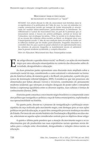 Movimento negro e educação: ressignificando e politizando a raça
Educ. Soc., Campinas, v. 33, n. 120, p. 727-744, jul.-set. 2012
Disponível em <http://www.cedes.unicamp.br>
728
MќѢѣђњђћѡ ћќіџ ђѡ ѼёѢѐюѡіќћ:
џђ-Ѡієћіѓіюћѡ ђѡ ѝќљіѡіѠюћѡ љю “џюѐђ”
RÉSUMÉ: Cet article discute le rôle du mouvement noir brésilien dans la
re-signiﬁcation et la politisation de l´idée de race. La race est entendue ici
comme construction sociale qui marque de forme structurelle et structu-
rante les sociétés latino-américaines, particulièrement, la brésilienne. En
réﬂéchissant à l´action du mouvement noir, on part de la prémisse que ce
mouvement social, à travers ses actions politiques, surtout en faveur de
l´éducation, (se) ré-éduque lui-même, l´Etat, la société et le champ éduca-
tif au niveau des relations ethno-raciales au Brésil, se dirigeant ainsi vers
l´émancipation sociale. L´idée de race analysée dans cet article se fonde sur
la réﬂexion réalisée par les études post-coloniales, lesquelles discutent sa
centralité dans les pays ayant un passé colonial et son opérationnalité dans
les relations de pouvoir, lesquelles se maintiennent encore et subsistent
dans la pensée moderne occidentale, y compris éducative.
Mots-clés: Éducation. Mouvement noir. Race. Emancipation sociale.
E
ste artigo discute a questão étnico-racial,1
no Brasil, e as ações do movimento
negro por uma educação emancipatória no contexto das discussões sobre di-
versidade, desigualdades e educação.
As duas primeiras partes apresentam uma discussão mais ampliada sobre a
construção social da raça, considerando-a como estrutural e estruturante na forma-
ção da América Latina, de maneira geral, e do Brasil, em particular, a partir dos pro-
cessos de dominação colonial (Quĳano, 2005). Considera-se que tais processos são
alimentados por linhas abissais visíveis e invisíveis, constituintes do pensamento
moderno ocidental, que reforçam as relações desiguais de poder-saber e interpõem
limites à copresença igualitária entre os diversos sujeitos, suas culturas e formas de
conhecimento (Santos, 2009).
Aterceira parte conceitua o movimento negro brasileiro e o compreende como
ator político que ressigniﬁca e politiza a raça de forma emancipatória, explicitando a
sua operacionalidade na história.
Na quarta parte, discute-se o processo de ressigniﬁcação e politização eman-
cipatória da raça realizado pelo movimento negro, com destaque para as suas ações
políticas em prol da educação, as quais têm conseguido provocar mudanças na esfera
do Estado. Por meio de um recorte histórico da Proclamação a República aos dias atu-
ais, selecionam-se aquelas ações consideradas centrais para os objetivos desse artigo.
A quinta e última parte pondera que a atuação do movimento negro e os co-
nhecimentos por ele produzidos nas suas experiências sociais apontam novos de-
saﬁos para a relação entre diversidade, desigualdades e relações étnico-raciais na
educação.
 