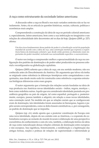 Nilma Lino Gomes
Educ. Soc., Campinas, v. 33, n. 120, p. 727-744, jul.-set. 2012
Disponível em <http://www.cedes.unicamp.br>
729
A raça como estruturante da sociedade latino-americana
A discussão sobre a raça no Brasil e nos mais variados contextos não se faz no
isolamento. Antes, ela se articula às questões históricas, sociais, culturais, políticas e
econômicas mais amplas.
Compreendendo a construção da ideia de raça no período colonial americano
e, especialmente, latino-americano, bem como a sua imbricação no imaginário e nas
relações de colonialidade dele decorrentes até os dias de hoje, Quĳano (2005, p. 227)
aﬁrma:
Um dos eixos fundamentais desse padrão de poder é a classiﬁcação social da população
mundial de acordo com a ideia de raça, uma construção mental que expressa a experi-
ência básica da dominação colonial e que desde então permeia as dimensões mais im-
portantes do poder mundial, incluindo sua racionalidade especíﬁca: o eurocentrismo.
O autor nos instiga a compreender melhor a operacionalidade da raça na con-
ﬁguração dos padrões de dominação e de poder-saber produzidos no processo colo-
nial e reconﬁgurados na globalização capitalista.
Quĳano (2005) salienta que a ideia de raça, em seu sentido moderno, não era
conhecida antes do Descobrimento da América. Ele argumenta que talvez ela tenha
se originado como referência às diferenças fenotípicas entre conquistadores e con-
quistados, mas desde muito cedo foi construída como referência a supostas estrutu-
ras biológicas diferencias entre esses grupos.
O autor argumenta que a formação das relações sociais fundadas na ideia de
raça produziu nas Américas novas identidades sociais – índios, negros, mestiços –,
bem como redeﬁniu outras. Aquilo que era considerado identidade pautada em pro-
cedência geográﬁca ou país de origem, tal como espanhol, português e, posterior-
mente, europeu, passou também a adquirir, em relação a essas novas identidades,
uma conotação racial. Na medida em que as relações sociais que se conﬁguravam
eram de dominação, tais identidades foram associadas às hierarquias, lugares e pa-
péis sociais correspondentes, como se deles fossem constitutivas, e, por conseguinte,
ao padrão de dominação que se impunha.
Quĳano (op. cit.) ainda aponta que a posterior constituição da Europa com
uma nova identidade, depois do seu contato com as Américas, e a expansão do co-
lonialismo europeu ao restante do mundo levaram à elaboração de uma perspectiva
eurocêntrica do conhecimento e com ela veio, também, a elaboração teórica da ideia
de raça como naturalização dessas relações coloniais de dominação entre europeus
e não europeus. Isso signiﬁcou, historicamente, a reelaboração e a legitimação das
antigas formas, noções e práticas de relações de superioridade e inferioridade já
 