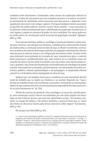 Movimento negro e educação: ressignificando e politizando a raça
Educ. Soc., Campinas, v. 33, n. 120, p. 727-744, jul.-set. 2012
Disponível em <http://www.cedes.unicamp.br>
730
existentes entre dominantes e dominados, antes mesmo da exploração colonial da
América. A ideia de raça passou por esse complexo processo e se tornou um poten-
te instrumento de dominação social universal, pois dela passou a depender outro
igualmente universal e mais antigo: o gênero. Os traços fenotípicos foram associados
às questões de ordem cultural, mental e sexual. Nesse sentido, “a raça converteu-se
no primeiro critério fundamental para a distribuição da população mundial nos ní-
veis, lugares e papéis na estrutura de poder da nova sociedade. Em outras palavras,
no modo básico de classiﬁcação social universal da população mundial” (Quĳano,
2005, p. 230).
Essa imersão histórica, política e sociológica trazida por Quĳano e pelos estu-
dos pós-coloniais, com enfoque nas Américas, contribui para o adensamento teórico
da análise sobre a construção social da ideia de raça, no Brasil. Geralmente, nos ﬁxa-
mos na leitura do contexto da Europa ocidental, na migração conceitual das ciências
naturais para as ciências sociais e na conﬁguração das teorias raciais. O autor revela
uma dimensão mais profunda da invenção da raça, trazendo-nos para o contexto
latino-americano e problematizando que, antes mesmo de se consolidar como um
conceito da ciência, ela foi sendo formulada como uma ideia, uma representação so-
cial e, portanto, uma forma de classiﬁcação social imbricada nas estratégias de poder
colonial. Esta noção foi se tornando, paulatinamente, um instrumento de poder eco-
nômico, político, cultural, epistemológico e até pedagógico. A empreitada colonial
educativa e civilizatória esteve impregnada da ideia de raça.
Quĳano (op. cit.) também alerta para a existência de uma sistemática divisão
racial do trabalho que se impõe nas Américas e no mundo. Segundo ele, “raça e
divisão do trabalho foram estruturalmente associados e reforçando-se mutuamente,
apesar de que nenhum dos dois era necessariamente dependente do outro para exis-
tir ou para transformar-se” (p. 231).
Diante do exposto, do ponto de vista sociológico, as raças são, cientiﬁcamen-
te, uma construção social e devem ser estudadas por um ramo próprio da Socio-
logia ou das Ciências Sociais, que trata das identidades sociais. “Se estamos, por-
tanto, no campo da cultura, e da cultura simbólica, é possível dizer que as ‘raças’
são efeitos de discursos; fazem parte desses discursos sobre origem” (Guimarães,
2003, p. 96).
De acordo com Hall (2003, p. 69),
(...) raça é uma construção política e social. É a categoria discursiva em torno da qual se
organiza um sistema de poder socioeconômico, de exploração e exclusão – ou seja – o
racismo. Todavia, como prática discursiva, o racismo possui uma lógica própria. Tenta
justiﬁcar as diferenças sociais e culturais que legitimam a exclusão racial em termos de
distinções genéticas e biológicas, isto é, na natureza.
 