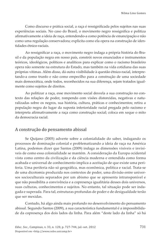 Nilma Lino Gomes
Educ. Soc., Campinas, v. 33, n. 120, p. 727-744, jul.-set. 2012
Disponível em <http://www.cedes.unicamp.br>
731
Como discurso e prática social, a raça é ressigniﬁcada pelos sujeitos nas suas
experiências sociais. No caso do Brasil, o movimento negro ressigniﬁca e politiza
aﬁrmativamente a ideia de raça, entendendo-a como potência de emancipação e não
como uma regulação conservadora; explicita como ela opera na construção de iden-
tidades étnico-raciais.
Ao ressigniﬁcar a raça, o movimento negro indaga a própria história do Bra-
sil e da população negra em nosso país, constrói novos enunciados e instrumentos
teóricos, ideológicos, políticos e analíticos para explicar como o racismo brasileiro
opera não somente na estrutura do Estado, mas também na vida cotidiana das suas
próprias vítimas. Além disso, dá outra visibilidade à questão étnico-racial, interpre-
tando-a como trunfo e não como empecilho para a construção de uma sociedade
mais democrática, onde todos, reconhecidos na sua diferença, sejam tratados igual-
mente como sujeitos de direitos.
Ao politizar a raça, esse movimento social desvela a sua construção no con-
texto das relações de poder, rompendo com visões distorcidas, negativas e natu-
ralizadas sobre os negros, sua história, cultura, práticas e conhecimentos; retira a
população negra do lugar da suposta inferioridade racial pregada pelo racismo e
interpreta aﬁrmativamente a raça como construção social; coloca em xeque o mito
da democracia racial.
A construção do pensamento abissal
Se Quĳano (2005) adverte sobre a colonialidade do saber, indagando os
processos de dominação colonial e problematizando a ideia de raça na América
Latina, podemos dizer que Santos (2009) indaga as dimensões visíveis e invisí-
veis de como essa colonialidade se mantém. A consideração da Europa ocidental
vista como centro da civilização e da ciência moderna e entendida como forma
acabada e universal de conhecimento implica a aceitação de que existe uma peri-
feria. Uma periferia não só geográﬁca, mas econômica, política e racial. Trata-se
de uma dicotomia produzida nos contextos de poder, uma divisão entre univer-
sos socioculturais separados por um abismo que se apresenta intransponível e
que não possibilita a convivência e a copresença igualitária desses dois universos,
suas culturas, conhecimentos e sujeitos. No entanto, tal situação pode ser inda-
gada e superada. Para tal, estruturas profundas de poder e de desigualdade terão
que ser mexidas.
Contudo, há algo ainda mais profundo no desenvolvimento do pensamento
abissal. Segundo Santos (2009), a sua característica fundamental é a impossibilida-
de da copresença dos dois lados da linha. Para além “deste lado da linha” só há
 