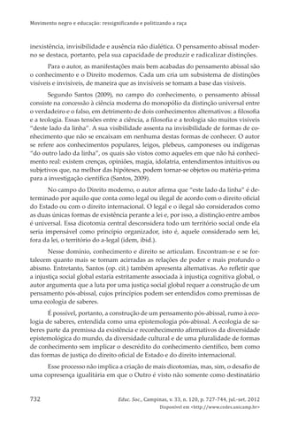 Movimento negro e educação: ressignificando e politizando a raça
Educ. Soc., Campinas, v. 33, n. 120, p. 727-744, jul.-set. 2012
Disponível em <http://www.cedes.unicamp.br>
732
inexistência, invisibilidade e ausência não dialética. O pensamento abissal moder-
no se destaca, portanto, pela sua capacidade de produzir e radicalizar distinções.
Para o autor, as manifestações mais bem acabadas do pensamento abissal são
o conhecimento e o Direito modernos. Cada um cria um subsistema de distinções
visíveis e invisíveis, de maneira que as invisíveis se tornam a base das visíveis.
Segundo Santos (2009), no campo do conhecimento, o pensamento abissal
consiste na concessão à ciência moderna do monopólio da distinção universal entre
o verdadeiro e o falso, em detrimento de dois conhecimentos alternativos: a ﬁlosoﬁa
e a teologia. Essas tensões entre a ciência, a ﬁlosoﬁa e a teologia são muitos visíveis
“deste lado da linha”. A sua visibilidade assenta na invisibilidade de formas de co-
nhecimento que não se encaixam em nenhuma destas formas de conhecer. O autor
se refere aos conhecimentos populares, leigos, plebeus, camponeses ou indígenas
“do outro lado da linha”, os quais são vistos como aqueles em que não há conheci-
mento real: existem crenças, opiniões, magia, idolatria, entendimentos intuitivos ou
subjetivos que, na melhor das hipóteses, podem tornar-se objetos ou matéria-prima
para a investigação cientíﬁca (Santos, 2009).
No campo do Direito moderno, o autor aﬁrma que “este lado da linha” é de-
terminado por aquilo que conta como legal ou ilegal de acordo com o direito oﬁcial
do Estado ou com o direito internacional. O legal e o ilegal são considerados como
as duas únicas formas de existência perante a lei e, por isso, a distinção entre ambos
é universal. Essa dicotomia central desconsidera todo um território social onde ela
seria impensável como princípio organizador, isto é, aquele considerado sem lei,
fora da lei, o território do a-legal (idem, ibid.).
Nesse domínio, conhecimento e direito se articulam. Encontram-se e se for-
talecem quanto mais se tornam acirradas as relações de poder e mais profundo o
abismo. Entretanto, Santos (op. cit.) também apresenta alternativas. Ao reﬂetir que
a injustiça social global estaria estritamente associada à injustiça cognitiva global, o
autor argumenta que a luta por uma justiça social global requer a construção de um
pensamento pós-abissal, cujos princípios podem ser entendidos como premissas de
uma ecologia de saberes.
É possível, portanto, a construção de um pensamento pós-abissal, rumo à eco-
logia de saberes, entendida como uma epistemologia pós-abissal. A ecologia de sa-
beres parte da premissa da existência e reconhecimento aﬁrmativos da diversidade
epistemológica do mundo, da diversidade cultural e de uma pluralidade de formas
de conhecimento sem implicar o descrédito do conhecimento cientíﬁco, bem como
das formas de justiça do direito oﬁcial de Estado e do direito internacional.
Esse processo não implica a criação de mais dicotomias, mas, sim, o desaﬁo de
uma copresença igualitária em que o Outro é visto não somente como destinatário
 