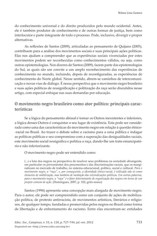 Nilma Lino Gomes
Educ. Soc., Campinas, v. 33, n. 120, p. 727-744, jul.-set. 2012
Disponível em <http://www.cedes.unicamp.br>
733
do conhecimento universal e do direito produzidos pelo mundo ocidental. Antes,
ele é também produtor de conhecimento e de outras formas de justiça, bem como
interlocutor e parte integrante de todo o processo. Pode, inclusive, divergir e propor
alternativas.
As reﬂexões de Santos (2009), articuladas ao pensamento de Quĳano (2005),
contribuem para a análise dos movimentos sociais e suas principais ações políticas.
Elas nos ajudam a compreender que as experiências sociais vivenciadas por estes
movimentos podem ser reconhecidas como conhecimentos válidos, ou seja, como
outras epistemologias. Nos dizeres de Santos (2009), fazem parte das epistemologias
do Sul, as quais são um convite a um amplo reconhecimento das experiências de
conhecimento no mundo, incluindo, depois de reconﬁguradas, as experiências de
conhecimento do Norte global. Nesse sentido, abrem-se caminhos de intercomuni-
cação e novas vias de diálogo. É nessa perspectiva que o movimento negro brasileiro
e suas ações políticas de ressigniﬁcação e politização da raça serão discutidos nesse
artigo, com especial enfoque nas suas demandas por educação.
O movimento negro brasileiro como ator político: principais carac-
terísticas
Se a lógica do pensamento abissal é tornar os Outros inexistentes e inferiores,
a lógica desses Outros é conquistar o seu lugar de existência. Esta pode ser conside-
rada como uma das características do movimento negro em relação à questão étnico-
-racial no Brasil. Ao trazer o debate sobre o racismo para a cena pública e indagar
as políticas públicas e seu compromisso com a superação das desigualdades raciais,
este movimento social ressigniﬁca e politiza a raça, dando-lhe um trato emancipató-
rio e não inferiorizante.
O movimento negro pode ser entendido como:
(...) a luta dos negros na perspectiva de resolver seus problemas na sociedade abrangente,
em particular os provenientes dos preconceitos e das discriminações raciais, que os margi-
nalizam no mercado de trabalho, no sistema educacional, político, social e cultural. Para o
movimento negro, a “raça”, e, por conseguinte, a identidade étnico-racial, é utilizada não só como
elemento de mobilização, mas também de mediação das reivindicações políticas. Em outras palavras,
para o movimento negro, a “raça” é o fator determinante de organização dos negros em torno de um
projeto comum de ação. (Domingues, 2007, p. 102; grifo nosso)
Santos (1994) apresenta uma concepção mais alargada de movimento negro.
Para o autor, ele pode ser compreendido como um conjunto de ações de mobiliza-
ção política, de protesto antirracista, de movimentos artísticos, literários e religio-
sos, de qualquer tempo, fundadas e promovidas pelos negros no Brasil como forma
de libertação e de enfrentamento do racismo. Entre elas encontram-se: entidades
 