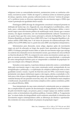 Movimento negro e educação: ressignificando e politizando a raça
Educ. Soc., Campinas, v. 33, n. 120, p. 727-744, jul.-set. 2012
Disponível em <http://www.cedes.unicamp.br>
734
religiosas (como as comunidades-terreiro), assistenciais (como as confrarias colo-
niais), recreativas (como “clubes de negros”), artísticas (como os inúmeros grupos
de dança, capoeira, teatro, poesia), culturais (como os diversos “centros de pesqui-
sa”) e políticas (como as diversas organizações do movimento negro e ONGs que
visam à promoção da igualdade étnico-racial).
Domingues (2007) diverge do alargamento conceitual e temporal presente na
deﬁnição de Santos (op. cit.). Segundo ele, essa abrangência é problemática, sobre-
tudo, para a abordagem historiográﬁca. Sendo assim, Domingues deﬁne o movi-
mento negro como movimento político de mobilização racial, mesmo que o mesmo
assuma, em alguns momentos, um viés fundamentalmente cultural. Caracteriza-o
em quatro fases que têm como marco principal o advento da República: fase 1: da
Primeira República ao Estado Novo (1889-1937); fase 2: da Segunda República à di-
tadura militar (1945-1964); fase 3: do início do processo de redemocratização à Re-
pública Nova (1978-2000); fase 4: a partir dos anos 2000: uma hipótese interpretativa.
Selecionamos para discussão, nesse artigo, algumas ações do movimento
negro em prol da educação ao longo das quatro fases apontadas por Domingues
(2007). O enfoque principal recairá sobre as ações do movimento negro que emerge
no contexto dos chamados novos movimentos sociais, que entram em cena no Brasil
no ﬁnal da década de 1970. Ao compará-lo com outros movimentos sociais que sur-
gem no mesmo período, Cardoso (2002) destaca a sua especiﬁcidade: a construção
de outra interpretação histórica para se compreender a realidade da população ne-
gra e sua relação com a Diáspora africana.
Somados a esse aspecto, é oportuno destacar ainda dois outros: a centralidade
dada pelo movimento negro à raça como construção social, acompanhada da sua
ressigniﬁcação e politização, e a explicitação da complexa imbricação entre as desi-
gualdades sociais e raciais. A partir do ﬁnal dos anos de 1970, o movimento negro,
juntamente com alguns intelectuais negros e não negros, alertou a sociedade e o Es-
tado para o fato de que a desigualdade que atinge a população negra brasileira não é
somente herança de um passado escravista, mas, sim, um fenômeno mais complexo
e multicausal, um produto de uma trama complexa entre o plano econômico, políti-
co e cultural (Silvério, 2002).
Essa interpretação da raça como estrutural e estruturante para se compreen-
der a complexidade do quadro de discriminação e desigualdades no Brasil, realiza-
da pelo movimento negro, aos poucos, passa a ocupar espaço nas análises socioló-
gicas e entre os formuladores de políticas públicas. Carneiro (2002, p. 7) argumenta
que “os atuais dados da desigualdade racial conferem autoridade às denúncias dos
movimentos negros contemporâneos sobre as diferenças de direitos e oportunida-
des existentes em nossa sociedade em prejuízo da população negra”.
 