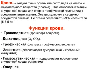 Кровь – жидкая ткань организма состоящая из клеток и
межклеточного вещества (плазма). Она относится к тканям
внутренней среды или опорно-трофической группы или к
соединительным тканям. Она циркулирует в сердечно
сосудистой системе. Еѐ объѐм составляет 5-9% массы тела
(5-5,5 л)
Функции крови.
- Транспортная (транспорт веществ).
- Дыхательная (О2 ,СО2).
- Трофическая (доставка трофических веществ)
- Защитная (обеспечивает гуморальный и клеточный
иммунитет).
- Гомеостатическая – поддерживает постоянство
внутренней среды организма
- Опорная
 