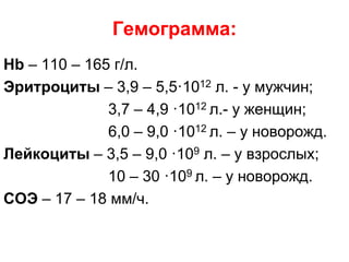 Гемограмма:
Hb – 110 – 165 г/л.
Эритроциты – 3,9 – 5,5·1012 л. - у мужчин;
3,7 – 4,9 ·1012 л.- у женщин;
6,0 – 9,0 ·1012 л. – у новорожд.
Лейкоциты – 3,5 – 9,0 ·109 л. – у взрослых;
10 – 30 ·109 л. – у новорожд.
СОЭ – 17 – 18 мм/ч.
 