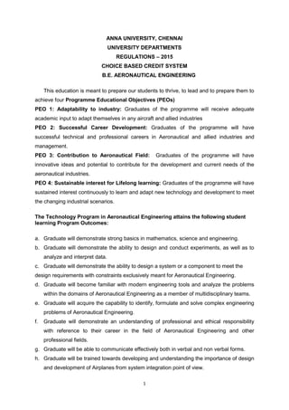 1
ANNA UNIVERSITY, CHENNAI
UNIVERSITY DEPARTMENTS
REGULATIONS – 2015
CHOICE BASED CREDIT SYSTEM
B.E. AERONAUTICAL ENGINEERING
This education is meant to prepare our students to thrive, to lead and to prepare them to
achieve four Programme Educational Objectives (PEOs)
PEO 1: Adaptability to industry: Graduates of the programme will receive adequate
academic input to adapt themselves in any aircraft and allied industries
PEO 2: Successful Career Development: Graduates of the programme will have
successful technical and professional careers in Aeronautical and allied industries and
management.
PEO 3: Contribution to Aeronautical Field: Graduates of the programme will have
innovative ideas and potential to contribute for the development and current needs of the
aeronautical industries.
PEO 4: Sustainable interest for Lifelong learning: Graduates of the programme will have
sustained interest continuously to learn and adapt new technology and development to meet
the changing industrial scenarios.
The Technology Program in Aeronautical Engineering attains the following student
learning Program Outcomes:
a. Graduate will demonstrate strong basics in mathematics, science and engineering.
b. Graduate will demonstrate the ability to design and conduct experiments, as well as to
analyze and interpret data.
c. Graduate will demonstrate the ability to design a system or a component to meet the
design requirements with constraints exclusively meant for Aeronautical Engineering.
d. Graduate will become familiar with modern engineering tools and analyze the problems
within the domains of Aeronautical Engineering as a member of multidisciplinary teams.
e. Graduate will acquire the capability to identify, formulate and solve complex engineering
problems of Aeronautical Engineering.
f. Graduate will demonstrate an understanding of professional and ethical responsibility
with reference to their career in the field of Aeronautical Engineering and other
professional fields.
g. Graduate will be able to communicate effectively both in verbal and non verbal forms.
h. Graduate will be trained towards developing and understanding the importance of design
and development of Airplanes from system integration point of view.
 
