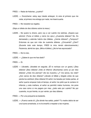 FRED. — Nada de historias: ¿cuánto?
LIZZIE. — Escúchame: estoy aquí desde anteayer, tú eres el primero que me
visita; al primero me entrego por nada; me traerá suerte.
FRED. — No necesito tus regalos.
(Deja un billete de diez dólares sobre la mesa.)
LIZZIE. - No quiero tu dinero, pero voy a ver cuánto me estimas. ¡Espera que
adivine! (Toma el billete y cierra los ojos.) ¿Cuarenta dólares? No. Es
demasiado y además habría dos billetes. ¿Veinte dólares? ¿Tampoco?
Entonces es que son más de cuarenta dólares. ¿Cincuenta? ¿Cien?
(Durante todo este tiempo, FRED la mira riendo silenciosamente.)
Paciencia, abriré los ojos. (Mira el billete.) ¿No te has equivocado?
FRED. — No lo creo.
LIZZIE. — ¿Sabes lo que me has dado?
FRED. — Sí.
LIZZIE — Llévatelo. Llévatelo en seguida. (Él lo rechaza con un gesto.) ¡Diez
dólares! ¡Diez dólares! ¡Vete al infierno! ¡Muchachas como yo por diez
dólares! ¿Viste mis piernas? (Se las muestra.) ¿Y mis senos, los viste?
¿Son senos de diez dólares? ¡Llévate el billete y lárgate antes de que
pierda los estribos! ¡Diez dólares! El señor me besaba por todas partes, el
señor quería empezar todo el tiempo, el señor me pidió que le contara mi
infancia; y esta mañana, el señor se permitió malos humores, me pone
una cara como si me pagara por mes; ¿todo esto por cuánto? No por
cuarenta, no por treinta, no por veinte: por diez dólares.
FRED. — Por una porquería es bastante.
LIZZIE. — ¡Puerco serás tú! ¿De dónde has salido, patán? Tu madre debía de ser
una buena arrastrada, si no te enseñó a respetar a las mujeres.
 