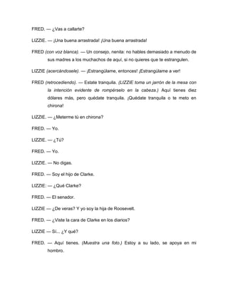FRED. — ¿Vas a callarte?
LIZZIE. — ¡Una buena arrastrada! ¡Una buena arrastrada!
FRED (con voz blanca). — Un consejo, nenita: no hables demasiado a menudo de
sus madres a los muchachos de aquí, si no quieres que te estrangulen.
LIZZIE (acercándosele). — ¡Estrangúlame, entonces! ¡Estrangúlame a ver!
FRED (retrocediendo). — Estate tranquila. (LIZZIE toma un jarrón de la mesa con
la intención evidente de rompérselo en la cabeza.) Aquí tienes diez
dólares más, pero quédate tranquila. ¡Quédate tranquila o te meto en
chirona!
LIZZIE. — ¿Meterme tú en chirona?
FRED. — Yo.
LIZZIE. — ¿Tú?
FRED. — Yo.
LIZZIE. — No digas.
FRED. — Soy el hijo de Clarke.
LIZZIE: — ¿Qué Clarke?
FRED. — El senador.
LIZZIE — ¿De veras? Y yo soy la hija de Roosevelt.
FRED. — ¿Viste la cara de Clarke en los diarios?
LIZZIE — Sí... ¿Y qué?
FRED. — Aquí tienes. (Muestra una foto.) Estoy a su lado, se apoya en mi
hombro.
 
