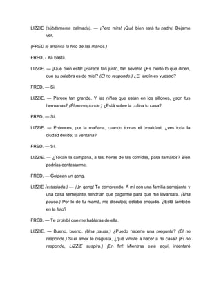 LIZZIE (súbitamente calmada). — ¡Pero mira! ¡Qué bien está tu padre! Déjame
ver.
(FRED le arranca la foto de las manos.)
FRED. - Ya basta.
LIZZIE. — ¡Qué bien está! ¡Parece tan justo, tan severo! ¿Es cierto lo que dicen,
que su palabra es de miel? (Él no responde.) ¿El jardín es vuestro?
FRED. — Si.
LIZZIE. — Parece tan grande. Y las niñas que están en los sillones, ¿son tus
hermanas? (Él no responde.) ¿Está sobre la colina tu casa?
FRED. — Sí.
LIZZIE. — Entonces, por la mañana, cuando tomas el breakfast, ¿ves toda la
ciudad desde; la ventana?
FRED. — Sí.
LIZZIE. — ¿Tocan la campana, a las. horas de las comidas, para llamaros? Bien
podrías contestarme.
FRED. — Golpean un gong.
LIZZIE (extasiada.) — ¡Un gong! Te comprendo. A mí con una familia semejante y
una casa semejante, tendrían que pagarme para que me levantara. (Una
pausa.) Por lo de tu mamá, me disculpo; estaba enojada. ¿Está también
en la foto?
FRED. — Te prohibí que me hablaras de ella.
LIZZIE. — Bueno, bueno. (Una pausa;) ¿Puedo hacerte una pregunta? (Él no
responde.) Si el amor te disgusta, ¿qué viniste a hacer a mi casa? (Él no
responde, LIZZIE suspira.) ¡En fin! Mientras esté aquí, intentaré
 