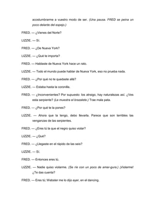 acostumbrarme a vuestro modo de ser. (Una pausa. FRED se peina un
poco delante del espejo.)
FRED. — ¿Vienes del Norte?
LIZZIE. — Sí.
FRED. — ¿De Nueva York?
LIZZIE. — ¿Qué te importa?
FRED. — Hablaste de Nueva York hace un rato.
LIZZIE. — Todo el mundo puede hablar de Nueva York, eso no prueba nada.
FRED. — ¿Por qué no te quedaste allá?
LIZZIE. — Estaba hasta la coronilla.
FRED. — ¿Inconvenientes? Por supuesto: los atraigo, hay naturalezas así. ¿Ves
esta serpiente? (Le muestra el brazalete.) Trae mala pata.
FRED. — ¿Por qué te la pones?
LIZZIE. — Ahora que la tengo, debo llevarla. Parece que son terribles las
venganzas de las serpientes.
FRED. — ¿Eres tú la que el negro quiso violar?
LIZZIE. — ¿Qué?
FRED. — ¿Llegaste en el rápido de las seis?
LIZZIE. — Sí.
FRED. — Entonces eres tú.
LIZZIE. — Nadie quiso violarme. (Se ríe con un poco de amar-gura.) ¡Violarme!
¿Te das cuenta?
FRED. — Eres tú; Webster me lo dijo ayer, en el dancing.
 