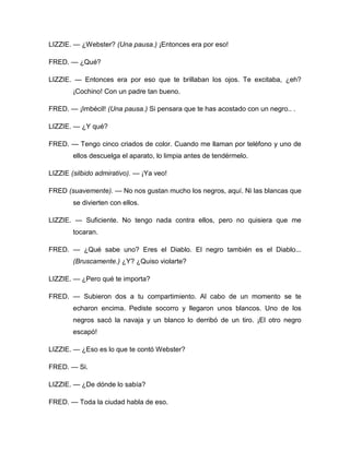 LIZZIE. — ¿Webster? (Una pausa.) ¡Entonces era por eso!
FRED. — ¿Qué?
LIZZIE. — Entonces era por eso que te brillaban los ojos. Te excitaba, ¿eh?
¡Cochino! Con un padre tan bueno.
FRED. — ¡Imbécil! (Una pausa.) Si pensara que te has acostado con un negro.. .
LIZZIE. — ¿Y qué?
FRED. — Tengo cinco criados de color. Cuando me llaman por teléfono y uno de
ellos descuelga el aparato, lo limpia antes de tendérmelo.
LIZZIE (silbido admirativo). — ¡Ya veo!
FRED (suavemente). — No nos gustan mucho los negros, aquí. Ni las blancas que
se divierten con ellos.
LIZZIE. — Suficiente. No tengo nada contra ellos, pero no quisiera que me
tocaran.
FRED. — ¿Qué sabe uno? Eres el Diablo. El negro también es el Diablo...
(Bruscamente.) ¿Y? ¿Quiso violarte?
LIZZIE. — ¿Pero qué te importa?
FRED. — Subieron dos a tu compartimiento. Al cabo de un momento se te
echaron encima. Pediste socorro y llegaron unos blancos. Uno de los
negros sacó la navaja y un blanco lo derribó de un tiro. ¡El otro negro
escapó!
LIZZIE. — ¿Eso es lo que te contó Webster?
FRED. — Si.
LIZZIE. — ¿De dónde lo sabía?
FRED. — Toda la ciudad habla de eso.
 