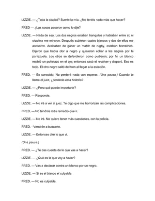 LIZZIE. — ¿Toda la ciudad? Suerte la mía. ¿No tenéis nada más que hacer?
FRED — ¿Las cosas pasaron como lo dije?
LIZZIE. — Nada de eso. Los dos negros estaban tranquilos y hablaban entre sí; ni
siquiera me miraron. Después subieron cuatro blancos y dos de ellos me
acosaron. Acababan de ganar un match de rugby, estaban borrachos.
Dijeron que había olor a negro y quisieron echar a los negros por la
portezuela. Los otros se defendieron como pudieron; por fin un blanco
recibió un puñetazo en el ojo; entonces sacó el revólver y disparó. Eso es
todo. El otro negro saltó del tren al llegar a la estación.
FRED. — Es conocido. No perderá nada con esperar. (Una pausa.) Cuando te
llame el juez, ¿contarás esta historia?
LIZZIE. — ¿Pero qué puede importarte?
FRED. — Responde.
LIZZIE. — No iré a ver al juez. Te digo que me horrorizan las complicaciones.
FRED. — No tendrás más remedio que ir.
LIZZIE. — No iré. No quiero tener más cuestiones. con la policía.
FRED. - Vendrán a buscarte.
LIZZIE. — Entonces diré lo que vi.
(Una pausa.)
FRED. — ¿Te das cuenta de lo que vas a hacer?
LIZZIE. — ¿Qué es lo que voy a hacer?
FRED. — Vas a declarar contra un blanco por un negro.
LIZZIE. — Si es el blanco el culpable.
FRED. — No es culpable.
 