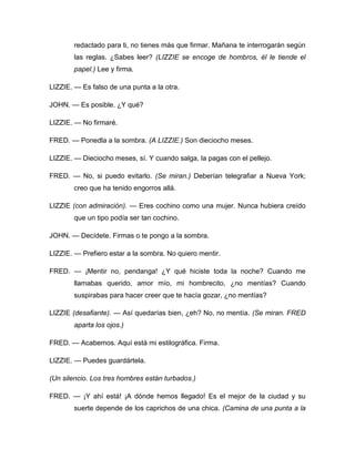 redactado para ti, no tienes más que firmar. Mañana te interrogarán según
las reglas. ¿Sabes leer? (LIZZIE se encoge de hombros, él le tiende el
papel.) Lee y firma.
LIZZIE. — Es falso de una punta a la otra.
JOHN. — Es posible. ¿Y qué?
LIZZIE. — No firmaré.
FRED. — Ponedla a la sombra. (A LIZZIE.) Son dieciocho meses.
LIZZIE. — Dieciocho meses, sí. Y cuando salga, la pagas con el pellejo.
FRED. — No, si puedo evitarlo. (Se miran.) Deberían telegrafiar a Nueva York;
creo que ha tenido engorros allá.
LIZZIE (con admiración). — Eres cochino como una mujer. Nunca hubiera creído
que un tipo podía ser tan cochino.
JOHN. — Decídete. Firmas o te pongo a la sombra.
LIZZIE. — Prefiero estar a la sombra. No quiero mentir.
FRED. — ¡Mentir no, pendanga! ¿Y qué hiciste toda la noche? Cuando me
llamabas querido, amor mío, mi hombrecito, ¿no mentías? Cuando
suspirabas para hacer creer que te hacía gozar, ¿no mentías?
LIZZIE (desafiante). — Así quedarías bien, ¿eh? No, no mentía. (Se miran. FRED
aparta los ojos.)
FRED. — Acabemos. Aquí está mi estilográfica. Firma.
LIZZIE. — Puedes guardártela.
(Un silencio. Los tres hombres están turbados.)
FRED. — ¡Y ahí está! ¡A dónde hemos llegado! Es el mejor de la ciudad y su
suerte depende de los caprichos de una chica. (Camina de una punta a la
 