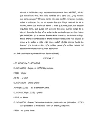 otra de la habitación, luego se vuelve bruscamente junto a LIZZIE.) Míralo.
(Le muestra una foto.) Has visto hombres en tu perra vida. ¿Hay muchos
que se le parezcan? Mira esa frente, mira ese mentón, mira esas medallas
sobre el uniforme. No, no: no apartes los ojos. Llega hasta el fin: es tu
víctima, tienes que mirarla de frente. ¡Ya ves qué porte joven, qué aspecto
orgulloso tiene, qué guapo es! Quédate tranquila; cuando salga de la
cárcel, después de diez años, estará más arruinado que un viejo, habrá
perdido el pelo y los dientes. Puedes estar contenta, es un lindo trabajo.
Hasta ahora escamoteabas el dinero de los bolsillos; esta vez, elegiste el
mejor y le quitas la vida. ¿No dices nada? ¿Estás podrida hasta los
huesos? (La tira de rodillas.) ¡De rodillas, perra! ¡De rodillas delante del
retrato del hombre al que quieres deshonrar!
(CLARKE entra por la puerta que han dejado abierta.)
ESCENA IV
LOS MISMOS y EL SENADOR
EL SENADOR. - Déjala. (A LIZZIE.) Levántese.
FRED. - ¡Helio!
JOHN. — ¡Helio!
EL SENADOR. - ¡Helio! ¡Helio!
JOHN (a LIZZIE). — Es el senador Clarke.
EL SENADOR (a LIZZIE). - ¡Helio!
LIZZIE. — ¡Helio!
EL SENADOR. - Bueno. Ya han terminado las presentaciones. (Mirando a LIZZIE.)
Así que ésta es la muchacha. Tiene un aire muy simpático.
FRED. - No quiere firmar.
 