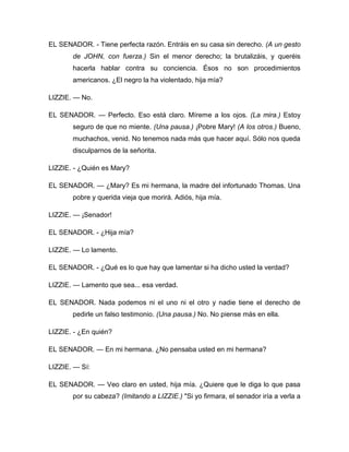 EL SENADOR. - Tiene perfecta razón. Entráis en su casa sin derecho. (A un gesto
de JOHN, con fuerza.) Sin el menor derecho; la brutalizáis, y queréis
hacerla hablar contra su conciencia. Ésos no son procedimientos
americanos. ¿El negro la ha violentado, hija mía?
LIZZIE. — No.
EL SENADOR. — Perfecto. Eso está claro. Míreme a los ojos. (La mira.) Estoy
seguro de que no miente. (Una pausa.) ¡Pobre Mary! (A los otros.) Bueno,
muchachos, venid. No tenemos nada más que hacer aquí. Sólo nos queda
disculparnos de la señorita.
LIZZIE. - ¿Quién es Mary?
EL SENADOR. — ¿Mary? Es mi hermana, la madre del infortunado Thomas. Una
pobre y querida vieja que morirá. Adiós, hija mía.
LIZZIE. — ¡Senador!
EL SENADOR. - ¿Hija mía?
LIZZIE. — Lo lamento.
EL SENADOR. - ¿Qué es lo que hay que lamentar si ha dicho usted la verdad?
LIZZIE. — Lamento que sea... esa verdad.
EL SENADOR. Nada podemos ni el uno ni el otro y nadie tiene el derecho de
pedirle un falso testimonio. (Una pausa.) No. No piense más en ella.
LIZZIE. - ¿En quién?
EL SENADOR. — En mi hermana. ¿No pensaba usted en mi hermana?
LIZZIE. — Sí:
EL SENADOR. — Veo claro en usted, hija mía. ¿Quiere que le diga lo que pasa
por su cabeza? (Imitando a LIZZIE.) "Si yo firmara, el senador iría a verla a
 