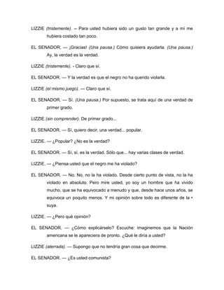 LIZZIE (tristemente). -- Para usted hubiera sido un gusto tan grande y a mí me
hubiera costado tan poco.
EL SENADOR, — ¡Gracias! (Una pausa.) Cómo quisiera ayudarla. (Una pausa.)
Ay, la verdad es la verdad.
LIZZIE (tristemente). - Claro que sí.
EL SENADOR. — Y la verdad es que el negro no ha querido violarla.
LIZZIE (el mismo juego). — Claro que sí.
EL SENADOR. — Sí. (Una pausa.) Por supuesto, se trata aquí de una verdad de
primer grado.
LIZZIE (sin comprender). De primer grado...
EL SENADOR. — Sí, quiero decir, una verdad... popular.
LIZZIE. — ¿Popular? ¿No es la verdad?
EL SENADOR. — Sí, sí, es la verdad. Sólo que... hay varias clases de verdad.
LIZZIE. — ¿Piensa usted que el negro me ha violado?
EL SENADOR. — No. No, no la ha violado. Desde cierto punto de vista, no la ha
violado en absoluto. Pero mire usted, yo soy un hombre que ha vivido
mucho, que se ha equivocado a menudo y que, desde hace unos años, se
equivoca un poquito menos. Y mi opinión sobre todo es diferente de la •
suya.
LIZZIE. — ¿Pero qué opinión?
EL SENADOR. — ¿Cómo explicárselo? Escuche: imaginemos que la Nación
americana se le apareciera de pronto. ¿Qué le diría a usted?
LIZZIE (aterrada). — Supongo que no tendría gran cosa que decirme.
EL SENADOR. — ¿Es usted comunista?
 