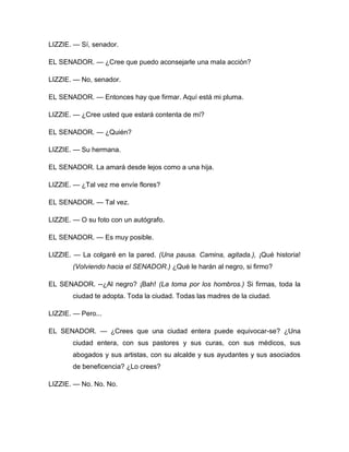 LIZZIE. — Sí, senador.
EL SENADOR. — ¿Cree que puedo aconsejarle una mala acción?
LIZZIE. — No, senador.
EL SENADOR. — Entonces hay que firmar. Aquí está mi pluma.
LIZZIE. — ¿Cree usted que estará contenta de mí?
EL SENADOR. — ¿Quién?
LIZZIE. — Su hermana.
EL SENADOR. La amará desde lejos como a una hija.
LIZZIE. — ¿Tal vez me envíe flores?
EL SENADOR. — Tal vez.
LIZZIE. — O su foto con un autógrafo.
EL SENADOR. — Es muy posible.
LIZZIE. — La colgaré en la pared. (Una pausa. Camina, agitada.), ¡Qué historia!
(Volviendo hacia el SENADOR.) ¿Qué le harán al negro, si firmo?
EL SENADOR. --¿Al negro? ¡Bah! (La toma por los hombros.) Si firmas, toda la
ciudad te adopta. Toda la ciudad. Todas las madres de la ciudad.
LIZZIE. — Pero...
EL SENADOR. — ¿Crees que una ciudad entera puede equivocar-se? ¿Una
ciudad entera, con sus pastores y sus curas, con sus médicos, sus
abogados y sus artistas, con su alcalde y sus ayudantes y sus asociados
de beneficencia? ¿Lo crees?
LIZZIE. — No. No. No.
 