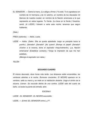 EL SENADOR. — Dame la mano. (La obliga a firmar.) Ya está. Te lo agradezco en
nombre de mi hermana y de mi sobrino, en nombre de los diecisiete mil
blancos de nuestra ciudad, en nombre de la Nación americana a la que
represento en estos lugares. Tu frente. (La besa en la frente.) Vosotros,
venid. (A LIZZIE.) Volveré a verte esta noche; tenemos que seguir
hablando.
(Sale.)
FRED (saliendo). — Adiós, Lizzie.
LIZZIE — Adiós. (Salen. Ella se queda aplastada: luego se precipita hacia la
puerta.) ¡Senador! ¡Senador! ¡No quiero! ¡Rompa el papel! ¡Senador!
(Vuelve a la escena, toma el aspirador maquinalmente.) ¡La, Nación
americana! (Establece contacto.) Tengo la impresión de que me han
estafado.
(Maneja el aspirador con rabia.)
TELÓN
SEGUNDO CUADRO
El mismo decorado, doce horas más tarde. Las lámparas están encendidas, las
ventanas abiertas a la noche. Rumores crecientes. El NEGRO aparece en la
ventana, salta su marco y se mete en la habitación desierta. Llega al centro de la
escena. Llaman. Se esconde detrás de una cortina. LIZZIE sale del cuarto de
baño, va basta la puerta de entrada, abre.
ESCENA I
LIZZIE - EL SENADOR - EL NEGRO escondido
LIZZIE. — ¡Entre! (EL SENADOR entra.) ¿Y?
 