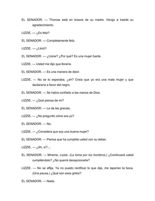 EL SENADOR. — Thomas está en brazos de su madre. Vengo a traerle su
agradecimiento.
LIZZIE. — ¿Es feliz?
EL SENADOR. — Completamente feliz.
LIZZIE. — ¿Lloró?
EL SENADOR. — ¿Llorar? ¿Por qué? Es una mujer fuerte.
LIZZIE. — Usted me dijo que lloraría.
EL SENADOR. — Es una manera de decir.
LIZZIE. — No se lo esperaba, ¿eh? Creía que yo era una mala mujer y que
declararía a favor del negro.
EL SENADOR. — Se había confiado a las manos de Dios.
LIZZIE. — ¿Qué piensa de mí?
EL SENADOR. — Le da las gracias.
LIZZIE. — ¿No preguntó cómo era yo?
EL SENADOR. — No.
LIZZIE. — ¿Considera que soy una buena mujer?
EL SENADOR. — Piensa que ha cumplido usted con su deber.
LIZZIE. — ¿Ah, sí?....
EL SENADOR. — Míreme, Lizzie. (La toma por los hombros.) ¿Continuará usted
cumpliéndolo? ¿No querrá decepcionarla?
LIZZIE. — No se aflija. Ya no puedo rectificar lo que dije, me taparían la boca.
(Una pausa.) ¿Qué son esos gritos?
EL SENADOR. — Nada.
 