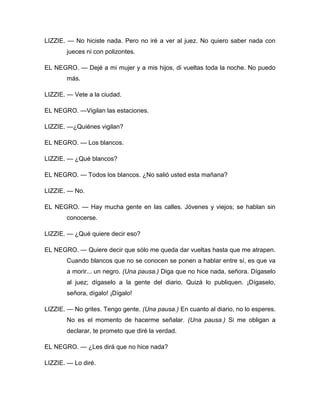 LIZZIE. — No hiciste nada. Pero no iré a ver al juez. No quiero saber nada con
jueces ni con polizontes.
EL NEGRO. — Dejé a mi mujer y a mis hijos, di vueltas toda la noche. No puedo
más.
LIZZIE. — Vete a la ciudad.
EL NEGRO. —Vigilan las estaciones.
LIZZIE. —¿Quiénes vigilan?
EL NEGRO. — Los blancos.
LIZZIE. — ¿Qué blancos?
EL NEGRO. — Todos los blancos. ¿No salió usted esta mañana?
LIZZIE. — No.
EL NEGRO. — Hay mucha gente en las calles. Jóvenes y viejos; se hablan sin
conocerse.
LIZZIE. — ¿Qué quiere decir eso?
EL NEGRO. — Quiere decir que sólo me queda dar vueltas hasta que me atrapen.
Cuando blancos que no se conocen se ponen a hablar entre sí, es que va
a morir... un negro. (Una pausa.) Diga que no hice nada, señora. Dígaselo
al juez; dígaselo a la gente del diario. Quizá lo publiquen. ¡Dígaselo,
señora, dígalo! ¡Dígalo!
LIZZIE. — No grites. Tengo gente. (Una pausa.) En cuanto al diario, no lo esperes.
No es el momento de hacerme señalar. (Una pausa.) Si me obligan a
declarar, te prometo que diré la verdad.
EL NEGRO. — ¿Les dirá que no hice nada?
LIZZIE. — Lo diré.
 