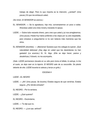 trabajo de elegir. Pero lo que importa es la intención, ¿verdad? (Una
pausa.) Sí que me embaucó usted.
(Se miran. El SENADOR se acerca.)
EL SENADOR. — Se lo agradezco, hija mía; conversaremos un poco a solas.
Atraviesa usted una crisis moral y necesita mi apoyo.
LIZZIE. — Sobre todo necesito dinero, pero creo que usted y yo nos arreglaremos.
(Una pausa.) Hasta hoy había preferido a los viejos por su aire respetable,
pero empiezo a preguntarme si no son todavía más marranos que los
otros.
EL SENADOR (divertido). — ¡Marranos! Quisiera que mis colegas la oyeran. ¡Qué
naturalidad deliciosa! ¡Hay algo en usted que los desórdenes no han
gastado! (La acaricia.) Sí. Sí. Algo. (Ella se deja hacer, pasiva y
desdeñosa.) Volveré, no me acompañe.
(Sale. LIZZIE permanece clavada en su sitio pero toma el billete, lo estruja, lo tira
al suelo, se deja caer en la lejanía. El NEGRO sale de su escondite. Se planta
delante de ella. LIZZIE levanta la cabeza y lanza un grito.)
ESCENA II
LIZZIE - EL NEGRO
LIZZIE. — ¡Ah! (Una pausa. Se levanta.) Estaba segura de que vendrías. Estaba
segura. ¿Por dónde entraste?
EL NEGRO. - Por la ventana.
LIZZIE. - ¿Qué quieres?
EL NEGRO. - Escóndame.
LIZZIE. — Te dije que no.
EL NEGRO. — ¿Los oye, señora?
 