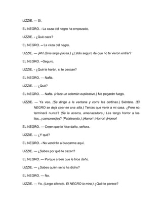 LIZZIE. — Sí.
EL NEGRO. - La caza del negro ha empezado.
LIZZIE. - ¿Qué caza?
EL NEGRO. -- La caza del negro.
LIZZIE. — ¡Ah! (Una larga pausa.) ¿Estás seguro de que no te vieron entrar?
EL NEGRO. --Seguro.
LIZZIE. - ¿Qué te harán, si te pescan?
EL NEGRO. — Nafta.
LIZZIE. — ¿Qué?
EL NEGRO. — Nafta. (Hace un ademán explicativo.) Me pegarán fuego.
LIZZIE. — Ya veo. (Se dirige a la ventana y corre las cortinas.) Siéntate. (El
NEGRO se deja caer en una silla.) Tenías que venir a mi casa. ¿Pero no
terminará nunca? (Se le acerca, amenazadora.) Les tengo horror a los
líos, ¿comprendes? (Pataleando.) ¡Horror! ¡Horror! ¡Horror!
EL NEGRO. — Creen que le hice daño, señora.
LIZZIE. — ¿Y qué?
EL NEGRO. - No vendrán a buscarme aquí.
LIZZIE. — ¿Sabes por qué te cazan?
EL NEGRO. — Porque creen que le hice daño.
LIZZIE. — ¿Sabes quién se lo ha dicho?
EL NEGRO. — No.
LIZZIE. — Yo. (Largo silencio. El NEGRO la mira.) ¿Qué te parece?
 