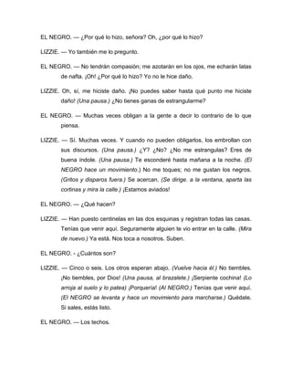 EL NEGRO. — ¿Por qué lo hizo, señora? Oh, ¿por qué lo hizo?
LIZZIE. — Yo también me lo pregunto.
EL NEGRO. — No tendrán compasión; me azotarán en los ojos, me echarán latas
de nafta. ¡Oh! ¿Por qué lo hizo? Yo no le hice daño.
LIZZIE. Oh, sí, me hiciste daño. ¡No puedes saber hasta qué punto me hiciste
daño! (Una pausa.) ¿No tienes ganas de estrangularme?
EL NEGRO. — Muchas veces obligan a la gente a decir lo contrario de lo que
piensa.
LIZZIE. — Sí. Muchas veces. Y cuando no pueden obligarlos, los embrollan con
sus discursos. (Una pausa.) ¿Y? ¿No? ¿No me estrangulas? Eres de
buena índole. (Una pausa.) Te esconderé hasta mañana a la noche. (El
NEGRO hace un movimiento.) No me toques; no me gustan los negros.
(Gritos y disparos fuera.) Se acercan. (Se dirige. a la ventana, aparta las
cortinas y mira la calle.) ¡Estamos aviados!
EL NEGRO. — ¿Qué hacen?
LIZZIE. — Han puesto centinelas en las dos esquinas y registran todas las casas.
Tenías que venir aquí. Seguramente alguien te vio entrar en la calle. (Mira
de nuevo.) Ya está. Nos toca a nosotros. Suben.
EL NEGRO. - ¿Cuántos son?
LIZZIE. — Cinco o seis. Los otros esperan abajo. (Vuelve hacia él.) No tiembles.
¡No tiembles, por Dios! (Una pausa, al brazalete.) ¡Serpiente cochina! (Lo
arroja al suelo y lo patea) ¡Porquería! (Al NEGRO.) Tenías que venir aquí.
(El NEGRO se levanta y hace un movimiento para marcharse.) Quédate.
Si sales, estás listo.
EL NEGRO. — Los techos.
 
