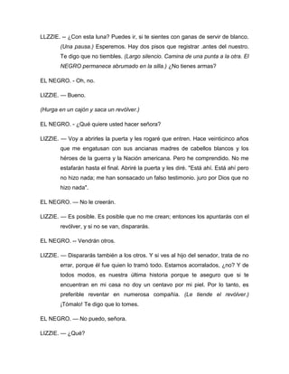 LLZZIE. -- ¿Con esta luna? Puedes ir, si te sientes con ganas de servir de blanco.
(Una pausa.) Esperemos. Hay dos pisos que registrar .antes del nuestro.
Te digo que no tiembles. (Largo silencio. Camina de una punta a la otra. El
NEGRO permanece abrumado en la silla.) ¿No tienes armas?
EL NEGRO. - Oh, no.
LIZZIE. — Bueno.
(Hurga en un cajón y saca un revólver.)
EL NEGRO. - ¿Qué quiere usted hacer señora?
LIZZIE. — Voy a abrirles la puerta y les rogaré que entren. Hace veinticinco años
que me engatusan con sus ancianas madres de cabellos blancos y los
héroes de la guerra y la Nación americana. Pero he comprendido. No me
estafarán hasta el final. Abriré la puerta y les diré. "Está ahí. Está ahí pero
no hizo nada; me han sonsacado un falso testimonio. juro por Dios que no
hizo nada".
EL NEGRO. — No le creerán.
LIZZIE. — Es posible. Es posible que no me crean; entonces los apuntarás con el
revólver, y si no se van, dispararás.
EL NEGRO. -- Vendrán otros.
LIZZIE. — Dispararás también a los otros. Y si ves al hijo del senador, trata de no
errar, porque él fue quien lo tramó todo. Estamos acorralados, ¿no? Y de
todos modos, es nuestra última historia porque te aseguro que si te
encuentran en mi casa no doy un centavo por mi piel. Por lo tanto, es
preferible reventar en numerosa compañía. (Le tiende el revólver.)
¡Tómalo! Te digo que lo tomes.
EL NEGRO. — No puedo, señora.
LIZZIE. — ¿Qué?
 