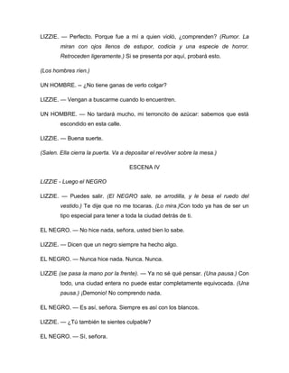 LIZZIE. — Perfecto. Porque fue a mí a quien violó, ¿comprenden? (Rumor. La
miran con ojos llenos de estupor, codicia y una especie de horror.
Retroceden ligeramente.) Si se presenta por aquí, probará esto.
(Los hombres ríen.)
UN HOMBRE. -- ¿No tiene ganas de verlo colgar?
LIZZIE. — Vengan a buscarme cuando lo encuentren.
UN HOMBRE. — No tardará mucho, mi terroncito de azúcar: sabemos que está
escondido en esta calle.
LIZZIE. — Buena suerte.
(Salen. Ella cierra la puerta. Va a depositar el revólver sobre la mesa.)
ESCENA IV
LIZZIE - Luego el NEGRO
LIZZIE. — Puedes salir. (El NEGRO sale, se arrodilla, y le besa el ruedo del
vestido.) Te dije que no me tocaras. (Lo mira.)Con todo ya has de ser un
tipo especial para tener a toda la ciudad detrás de ti.
EL NEGRO. — No hice nada, señora, usted bien lo sabe.
LIZZIE. — Dicen que un negro siempre ha hecho algo.
EL NEGRO. — Nunca hice nada. Nunca. Nunca.
LIZZIE (se pasa la mano por la frente). — Ya no sé qué pensar. (Una pausa.) Con
todo, una ciudad entera no puede estar completamente equivocada. (Una
pausa.) ¡Demonio! No comprendo nada.
EL NEGRO. — Es así, señora. Siempre es así con los blancos.
LIZZIE. — ¿Tú también te sientes culpable?
EL NEGRO. — Sí, señora.
 