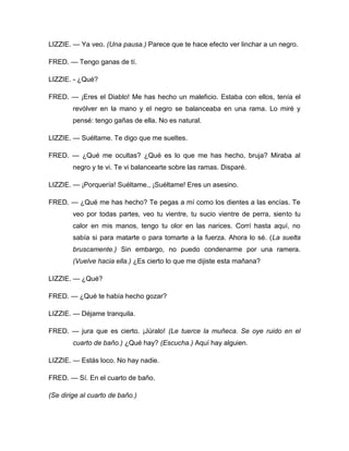 LIZZIE. — Ya veo. (Una pausa.) Parece que te hace efecto ver linchar a un negro.
FRED. — Tengo ganas de tí.
LIZZIE. - ¿Qué?
FRED. — ¡Eres el Diablo! Me has hecho un maleficio. Estaba con ellos, tenía el
revólver en la mano y el negro se balanceaba en una rama. Lo miré y
pensé: tengo gañas de ella. No es natural.
LIZZIE. — Suéltame. Te digo que me sueltes.
FRED. — ¿Qué me ocultas? ¿Qué es lo que me has hecho, bruja? Miraba al
negro y te vi. Te vi balancearte sobre las ramas. Disparé.
LIZZIE. — ¡Porquería! Suéltame., ¡Suéltame! Eres un asesino.
FRED. — ¿Qué me has hecho? Te pegas a mí como los dientes a las encías. Te
veo por todas partes, veo tu vientre, tu sucio vientre de perra, siento tu
calor en mis manos, tengo tu olor en las narices. Corrí hasta aquí, no
sabía si para matarte o para tomarte a la fuerza. Ahora lo sé. (La suelta
bruscamente.) Sin embargo, no puedo condenarme por una ramera.
(Vuelve hacia ella.) ¿Es cierto lo que me dijiste esta mañana?
LIZZIE. — ¿Qué?
FRED. — ¿Qué te había hecho gozar?
LIZZIE. — Déjame tranquila.
FRED. — jura que es cierto. ¡Júralo! (Le tuerce la muñeca. Se oye ruido en el
cuarto de baño.) ¿Qué hay? (Escucha.) Aquí hay alguien.
LIZZIE. — Estás loco. No hay nadie.
FRED. — Sí. En el cuarto de baño.
(Se dirige al cuarto de baño.)
 